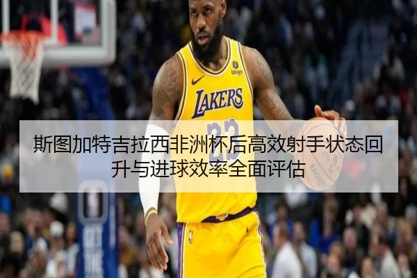 斯图加特吉拉西非洲杯后高效射手状态回升与进球效率全面评估