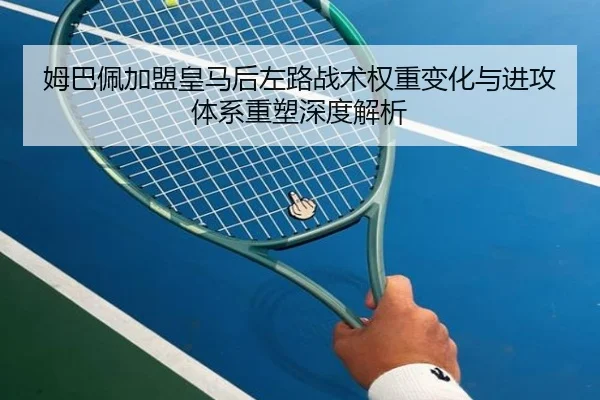 姆巴佩加盟皇马后左路战术权重变化与进攻体系重塑深度解析