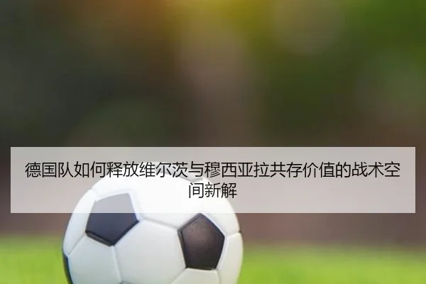 德国队如何释放维尔茨与穆西亚拉共存价值的战术空间新解